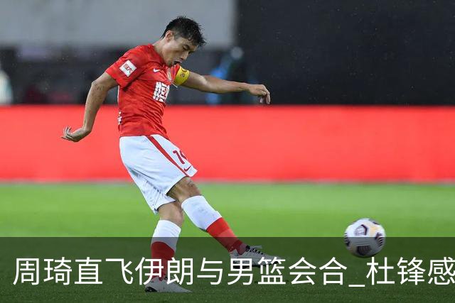 周琦直飞伊朗与男篮会合 杜锋感谢他带伤出征